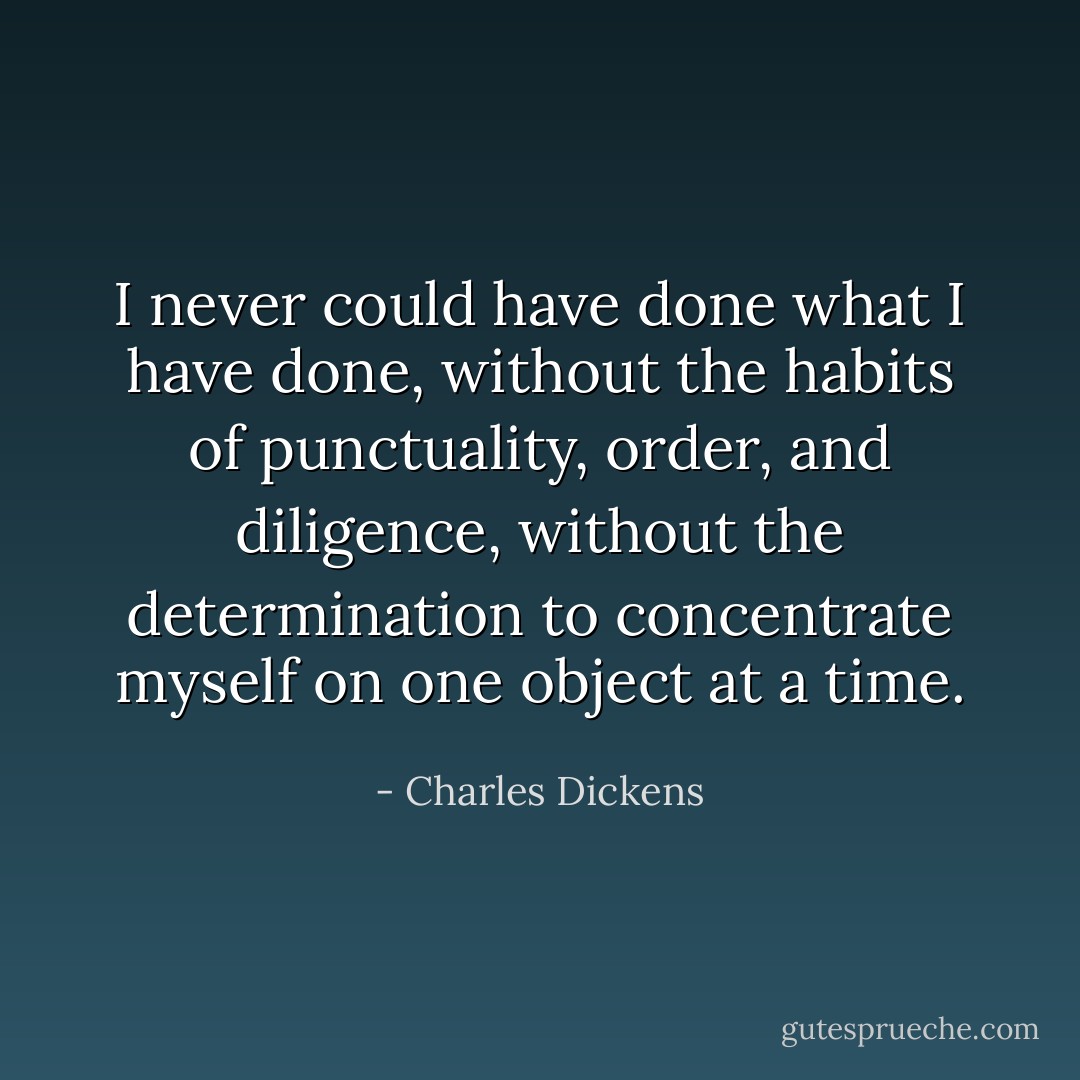 I never could have done what I have done, without the habits of punctuality, order, and diligence, without the determination to concentrate myself on one object at a time. - Charles Dickens