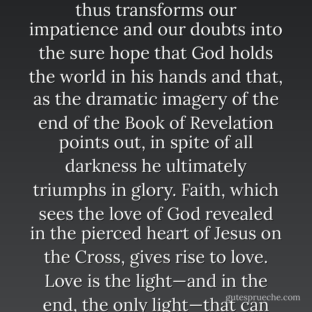 Faith, hope and charity go together. Hope is practised through the virtue of patience, which continues to do good even in the face of apparent failure, and through the virtue of humility, which accepts God's mystery and trusts him even at times of darkness. Faith tells us that God has given his Son for our sakes and gives us the victorious certainty that it is really true: God is love! It thus transforms our impatience and our doubts into the sure hope that God holds the world in his hands and that, as the dramatic imagery of the end of the Book of Revelation points out, in spite of all darkness he ultimately triumphs in glory. Faith, which sees the love of God revealed in the pierced heart of Jesus on the Cross, gives rise to love. Love is the light—and in the end, the only light—that can always illuminate a world grown dim and give us the courage needed to keep living and working. Love is possible, and we are able to practise it because we are created in the image of God. To experience love and in this way to cause the light of God to enter into the world—this is the invitation I would like to extend with the present Encyclical. - Pope Benedict XVI