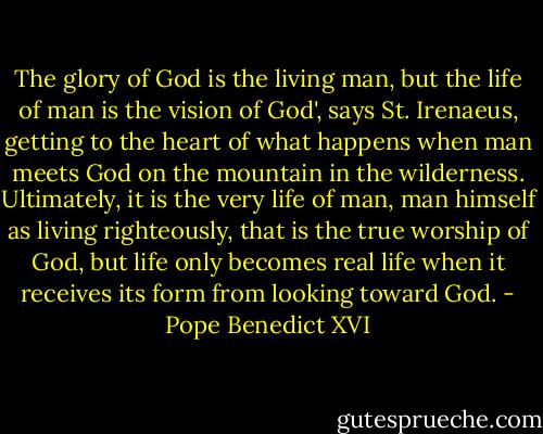 The glory of God is the living man, but the life of man is the vision of God', says St. Irenaeus, getting to the heart of what happens when man meets God on the mountain in the wilderness. Ultimately, it is the very life of man, man himself as living righteously, that is the true worship of God, but life only becomes real life when it receives its form from looking toward God. - Pope Benedict XVI
