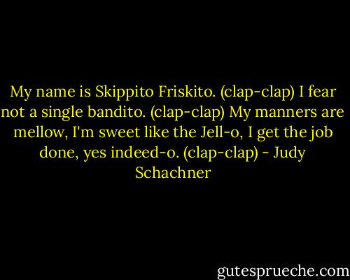 My name is Skippito Friskito. (clap-clap)<br />I fear not a single bandito. (clap-clap)<br />My manners are mellow,<br />I'm sweet like the Jell-o,<br />I get the job done, yes indeed-o. (clap-clap) - Judy Schachner