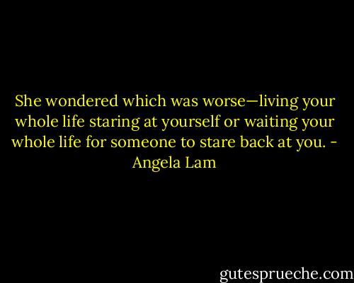 She wondered which was worse—living your whole life staring at yourself or waiting your whole life for someone to stare back at you. - Angela Lam