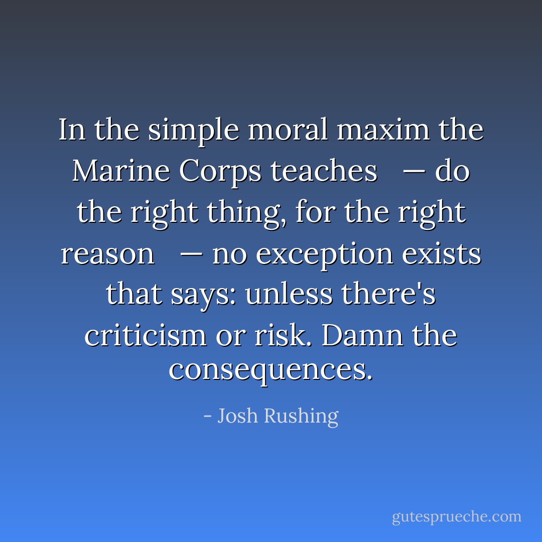 In the simple moral maxim the Marine Corps teaches <br /><br />— do the right thing, for the right reason <br /><br />— no exception exists that says: unless there's criticism or risk. Damn the consequences. - Josh Rushing