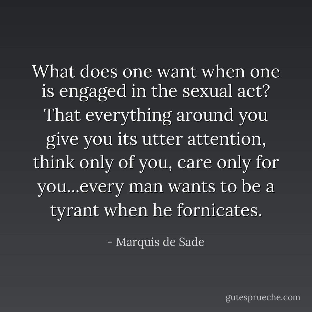 What does one want when one is engaged in the sexual act? That everything around you give you its utter attention, think only of you, care only for you...every man wants to be a tyrant when he fornicates. - Marquis de Sade