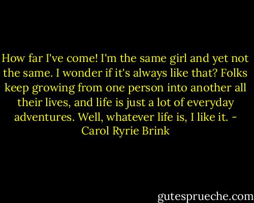 How far I've come! I'm the same girl and yet not the same. I wonder if it's always like that? Folks keep growing from one person into another all their lives, and life is just a lot of everyday adventures. Well, whatever life is, I like it. - Carol Ryrie Brink