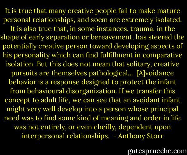 It is true that many creative people fail to make mature personal relationships, and soem are extremely isolated. It is also true that, in some instances, trauma, in the shape of early separation or bereavement, has steered the potentially creative person toward developing aspects of his personality which can find fulfillment in comparative isolation. But this does not mean that solitary, creative pursuits are themselves pathological....<br />[A]voidance behavior is a response designed to protect the infant from behavioural disorganization. If we transfer this concept to adult life, we can see that an avoidant infant might very well develop into a person whose principal need was to find some kind of meaning and order in life was not entirely, or even cheifly, dependent upon interpersonal relationships.<br /> - Anthony Storr