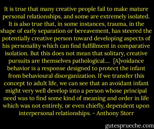 It is true that many creative people fail to make mature personal relationships, and some are extremely isolated. It is also true that, in some instances, trauma, in the shape of early separation or bereavement, has steered the potentially creative person toward developing aspects of his personality which can find fulfillment in comparative isolation. But this does not mean that solitary, creative pursuits are themselves pathological.... <br />[A]voidance behavior is a response designed to protect the infant from behavioural disorganization. If we transfer this concept to adult life, we can see that an avoidant infant might very well develop into a person whose principal need was to find some kind of meaning and order in life which was not entirely, or even chiefly, dependent upon interpersonal relationships. - Anthony Storr