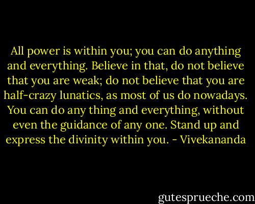 All power is within you; you can do anything and everything. Believe in that, do not believe that you are weak; do not believe that you are half-crazy lunatics, as most of us do nowadays. You can do any thing and everything, without even the guidance of any one. Stand up and express the divinity within you. - Vivekananda