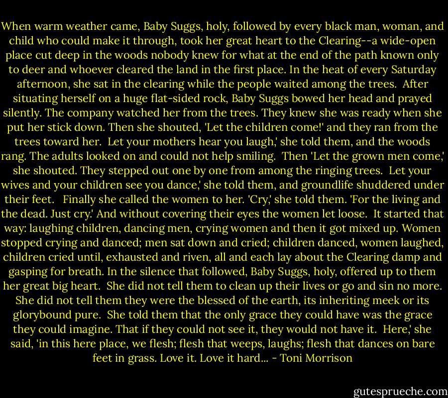 When warm weather came, Baby Suggs, holy, followed by every black man, woman, and child who could make it through, took her great heart to the Clearing--a wide-open place cut deep in the woods nobody knew for what at the end of the path known only to deer and whoever cleared the land in the first place. In the heat of every Saturday afternoon, she sat in the clearing while the people waited among the trees.<br /><br />After situating herself on a huge flat-sided rock, Baby Suggs bowed her head and prayed silently. The company watched her from the trees. They knew she was ready when she put her stick down. Then she shouted, 'Let the children come!' and they ran from the trees toward her.<br /><br />Let your mothers hear you laugh,' she told them, and the woods rang. The adults looked on and could not help smiling.<br /><br />Then 'Let the grown men come,' she shouted. They stepped out one by one from among the ringing trees.<br /><br />Let your wives and your children see you dance,' she told them, and groundlife shuddered under their feet. <br /><br />Finally she called the women to her. 'Cry,' she told them. 'For the living and the dead. Just cry.' And without covering their eyes the women let loose.<br /><br />It started that way: laughing children, dancing men, crying women and then it got mixed up. Women stopped crying and danced; men sat down and cried; children danced, women laughed, children cried until, exhausted and riven, all and each lay about the Clearing damp and gasping for breath. In the silence that followed, Baby Suggs, holy, offered up to them her great big heart.<br /><br />She did not tell them to clean up their lives or go and sin no more. She did not tell them they were the blessed of the earth, its inheriting meek or its glorybound pure.<br /><br />She told them that the only grace they could have was the grace they could imagine. That if they could not see it, they would not have it.<br /><br />Here,' she said, 'in this here place, we flesh; flesh that weeps, laughs; flesh that dances on bare feet in grass. Love it. Love it hard... - Toni Morrison