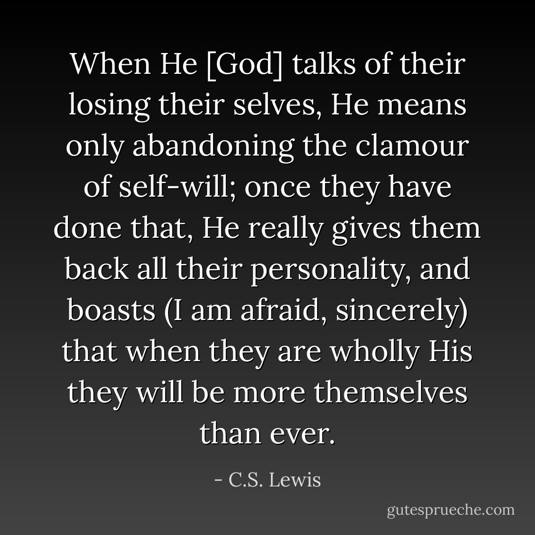 When He [God] talks of their losing their selves, He means only abandoning the clamour of self-will; once they have done that, He really gives them back all their personality, and boasts (I am afraid, sincerely) that when they are wholly His they will be more themselves than ever. - C.S. Lewis