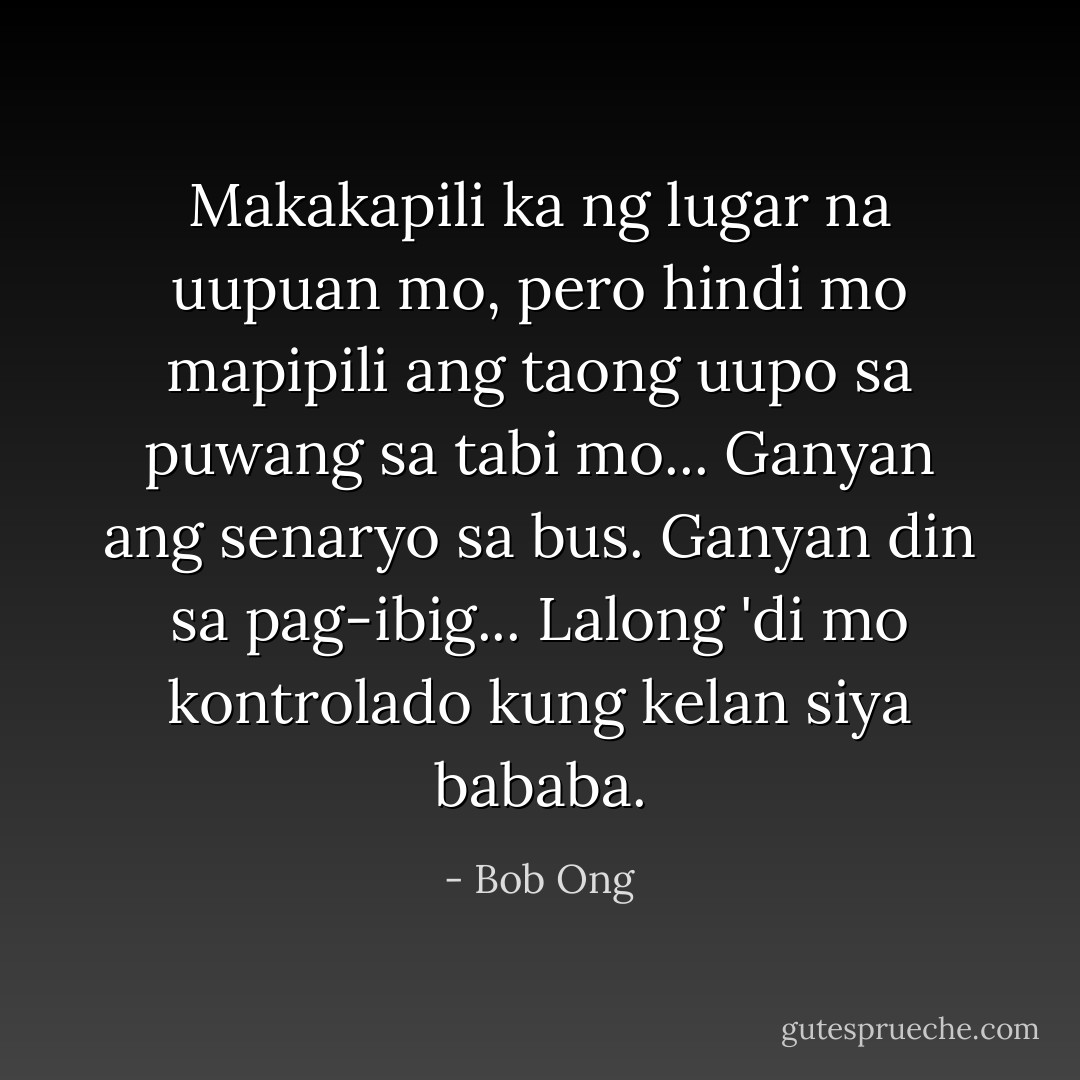 Makakapili ka ng lugar na uupuan mo, pero hindi mo mapipili ang taong uupo sa puwang sa tabi mo... Ganyan ang senaryo sa bus. Ganyan din sa pag-ibig... Lalong 'di mo kontrolado kung kelan siya bababa. - Bob Ong