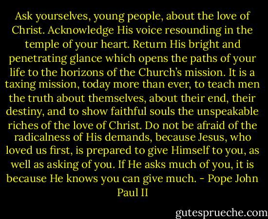 Ask yourselves, young people, about the love of Christ. Acknowledge His voice resounding in the temple of your heart. Return His bright and penetrating glance which opens the paths of your life to the horizons of the Church’s mission. It is a taxing mission, today more than ever, to teach men the truth about themselves, about their end, their destiny, and to show faithful souls the unspeakable riches of the love of Christ. Do not be afraid of the radicalness of His demands, because Jesus, who loved us first, is prepared to give Himself to you, as well as asking of you. If He asks much of you, it is because He knows you can give much. - Pope John Paul II