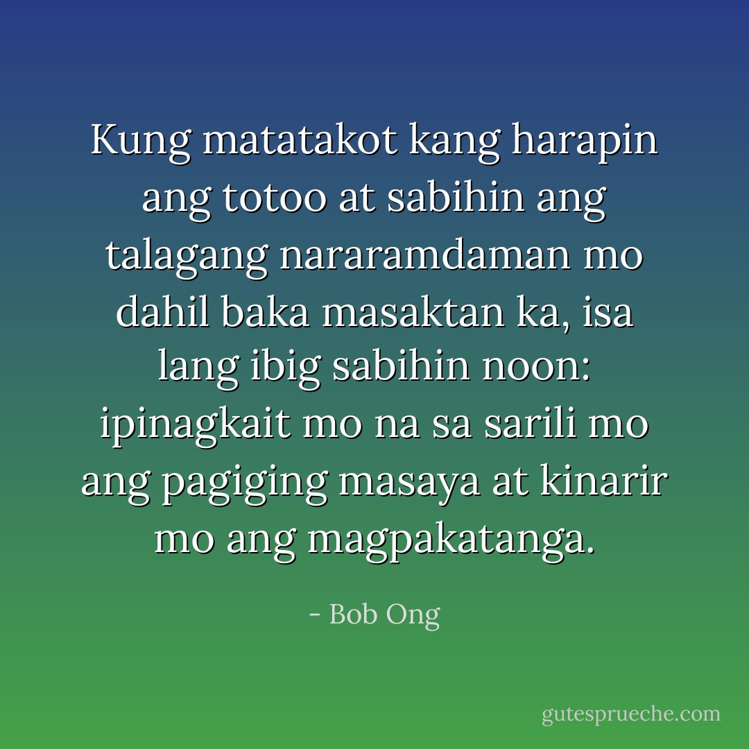 Kung matatakot kang harapin ang totoo at sabihin ang talagang nararamdaman mo dahil baka masaktan ka, isa lang ibig sabihin noon: ipinagkait mo na sa sarili mo ang pagiging masaya at kinarir mo ang magpakatanga. - Bob Ong