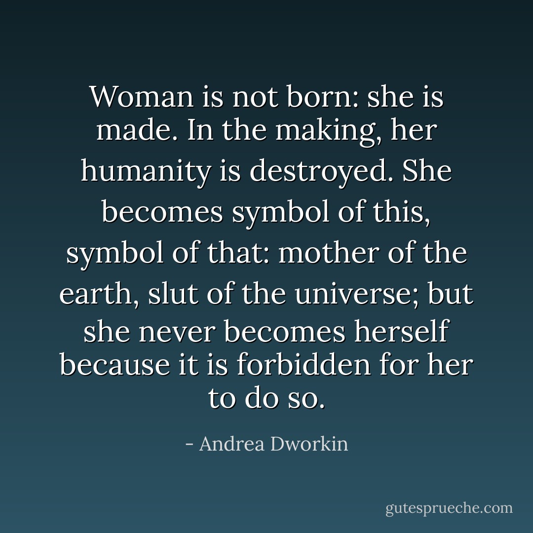 Woman is not born: she is made. In the making, her humanity is destroyed. She becomes symbol of this, symbol of that: mother of the earth, slut of the universe; but she never becomes herself because it is forbidden for her to do so. - Andrea Dworkin