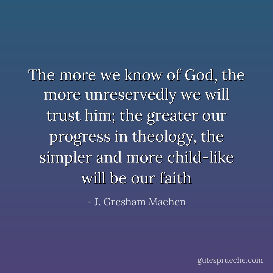 The more we know of God, the more unreservedly we will trust him; the greater our progress in theology, the simpler and more child-like will be our faith - J. Gresham Machen