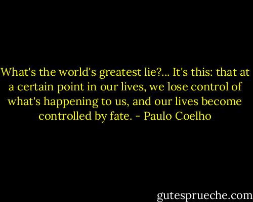 What's the world's greatest lie?... It's this: that at a certain point in our lives, we lose control of what's happening to us, and our lives become controlled by fate. - Paulo Coelho