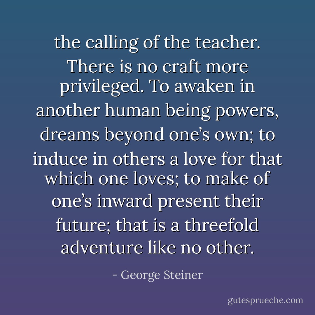 the calling of the teacher. There is no craft more privileged. To awaken in another human being powers, dreams beyond one’s own; to induce in others a love for that which one loves; to make of one’s inward present their future; that is a threefold adventure like no other. - George Steiner