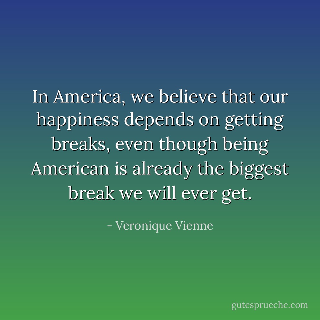 In America, we believe that our happiness depends on getting breaks, even though being American is already the biggest break we will ever get. - Veronique Vienne