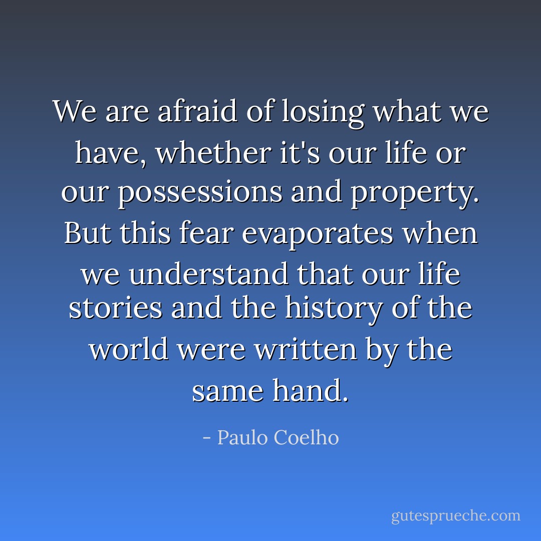 We are afraid of losing what we have, whether it's our life or our possessions and property. But this fear evaporates when we understand that our life stories and the history of the world were written by the same hand. - Paulo Coelho