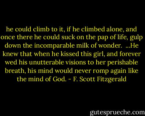 he could climb to it, if he climbed alone, and once there he could suck on the pap of life, gulp down the incomparable milk of wonder. <br />...He knew that when he kissed this girl, and forever wed his unutterable visions to her perishable breath, his mind would never romp again like the mind of God. - F. Scott Fitzgerald