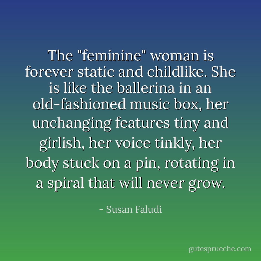 The "feminine" woman is forever static and childlike. She is like the ballerina in an old-fashioned music box, her unchanging features tiny and girlish, her voice tinkly, her body stuck on a pin, rotating in a spiral that will never grow. - Susan Faludi