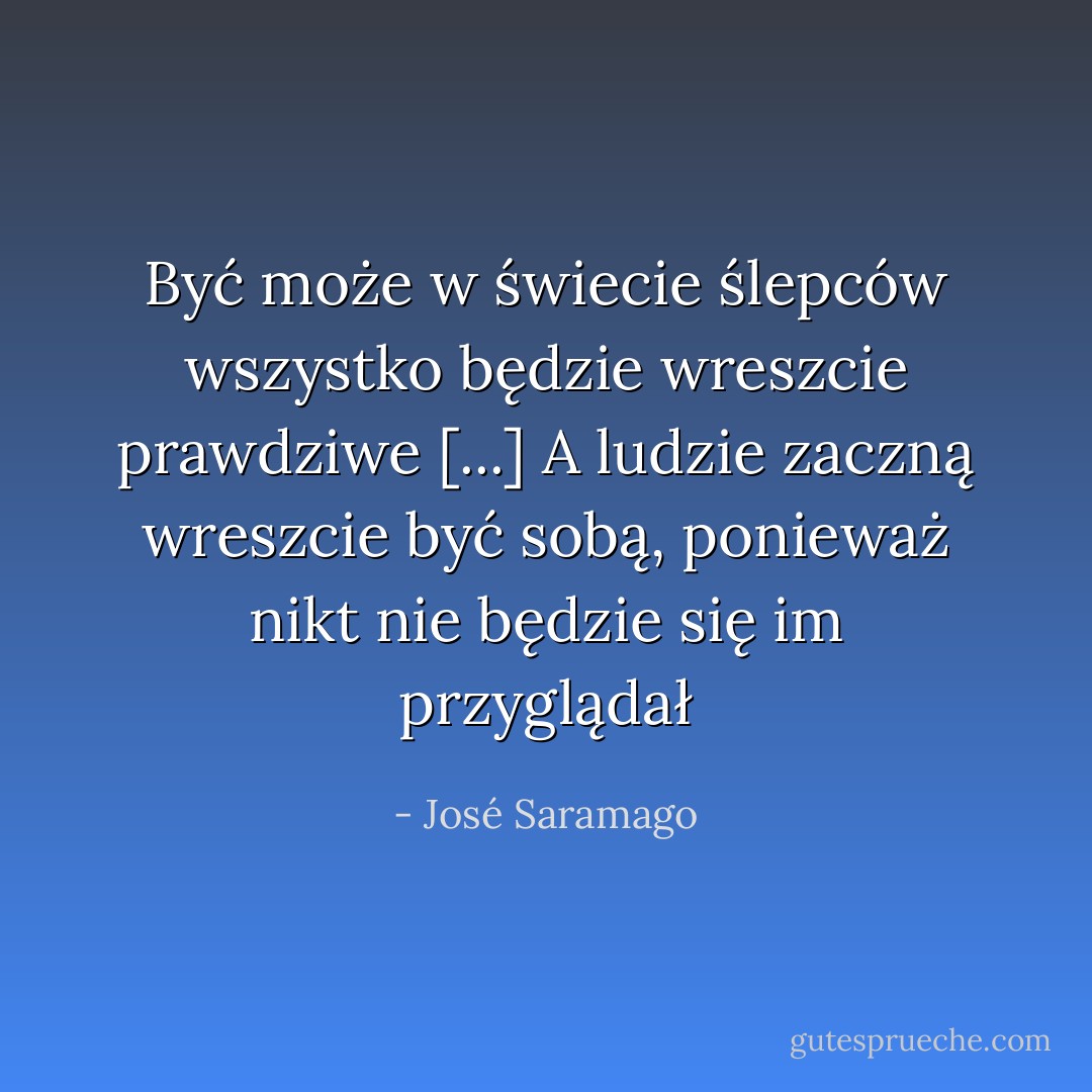 Być może w świecie ślepców wszystko będzie wreszcie prawdziwe [...] A ludzie zaczną wreszcie być sobą, ponieważ nikt nie będzie się im przyglądał - José Saramago