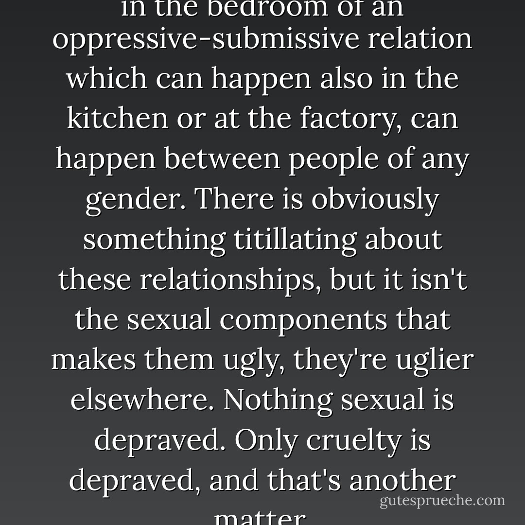 S and M is only the expression in the bedroom of an oppressive-submissive relation which can happen also in the kitchen or at the factory, can happen between people of any gender. There is obviously something titillating about these relationships, but it isn't the sexual components that makes them ugly, they're uglier elsewhere. Nothing sexual is depraved. Only cruelty is depraved, and that's another matter. - Marilyn French