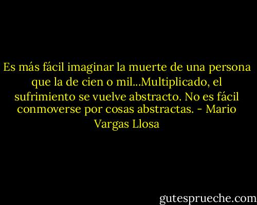 Es más fácil imaginar la muerte de una persona que la de cien o mil...Multiplicado, el sufrimiento se vuelve abstracto. No es fácil conmoverse por cosas abstractas. - Mario Vargas Llosa