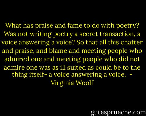 What has praise and fame to do with poetry? Was not writing poetry a secret transaction, a voice answering a voice? So that all this chatter and praise, and blame and meeting people who admired one and meeting people who did not admire one was as ill suited as could be to the thing itself- a voice answering a voice.  - Virginia Woolf