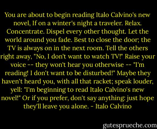 You are about to begin reading Italo Calvino's new novel, If on a winter's night a traveler. Relax. Concentrate. Dispel every other thought. Let the world around you fade. Best to close the door; the TV is always on in the next room. Tell the others right away, "No, I don't want to watch TV!" Raise your voice -- they won't hear you otherwise -- "I'm reading! I don't want to be disturbed!" Maybe they haven't heard you, with all that racket; speak louder, yell: "I'm beginning to read Italo Calvino's new novel!" Or if you prefer, don't say anything: just hope they'll leave you alone. - Italo Calvino