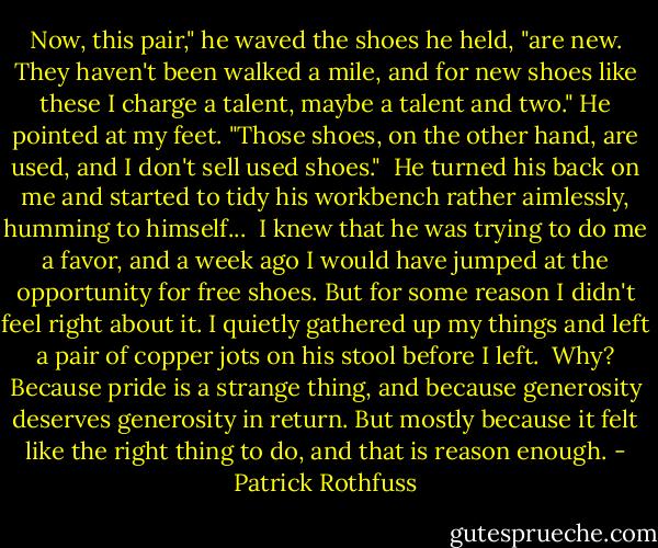 Now, this pair," he waved the shoes he held, "are new. They haven't been walked a mile, and for new shoes like these I charge a talent, maybe a talent and two." He pointed at my feet. "Those shoes, on the other hand, are used, and I don't sell used shoes."<br /><br />He turned his back on me and started to tidy his workbench rather aimlessly, humming to himself...<br /><br />I knew that he was trying to do me a favor, and a week ago I would have jumped at the opportunity for free shoes. But for some reason I didn't feel right about it. I quietly gathered up my things and left a pair of copper jots on his stool before I left.<br /><br />Why? Because pride is a strange thing, and because generosity deserves generosity in return. But mostly because it felt like the right thing to do, and that is reason enough. - Patrick Rothfuss