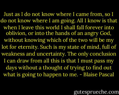 Just as I do not know where I came from, so I do not know where I am going. All I know is that when I leave this world I shall fall forever into oblivion, or into the hands of an angry God, without knowing which of the two will be my lot for eternity. Such is my state of mind, full of weakness and uncertainty. The only conclusion I can draw from all this is that I must pass my days without a thought of trying to find out what is going to happen to me. - Blaise Pascal