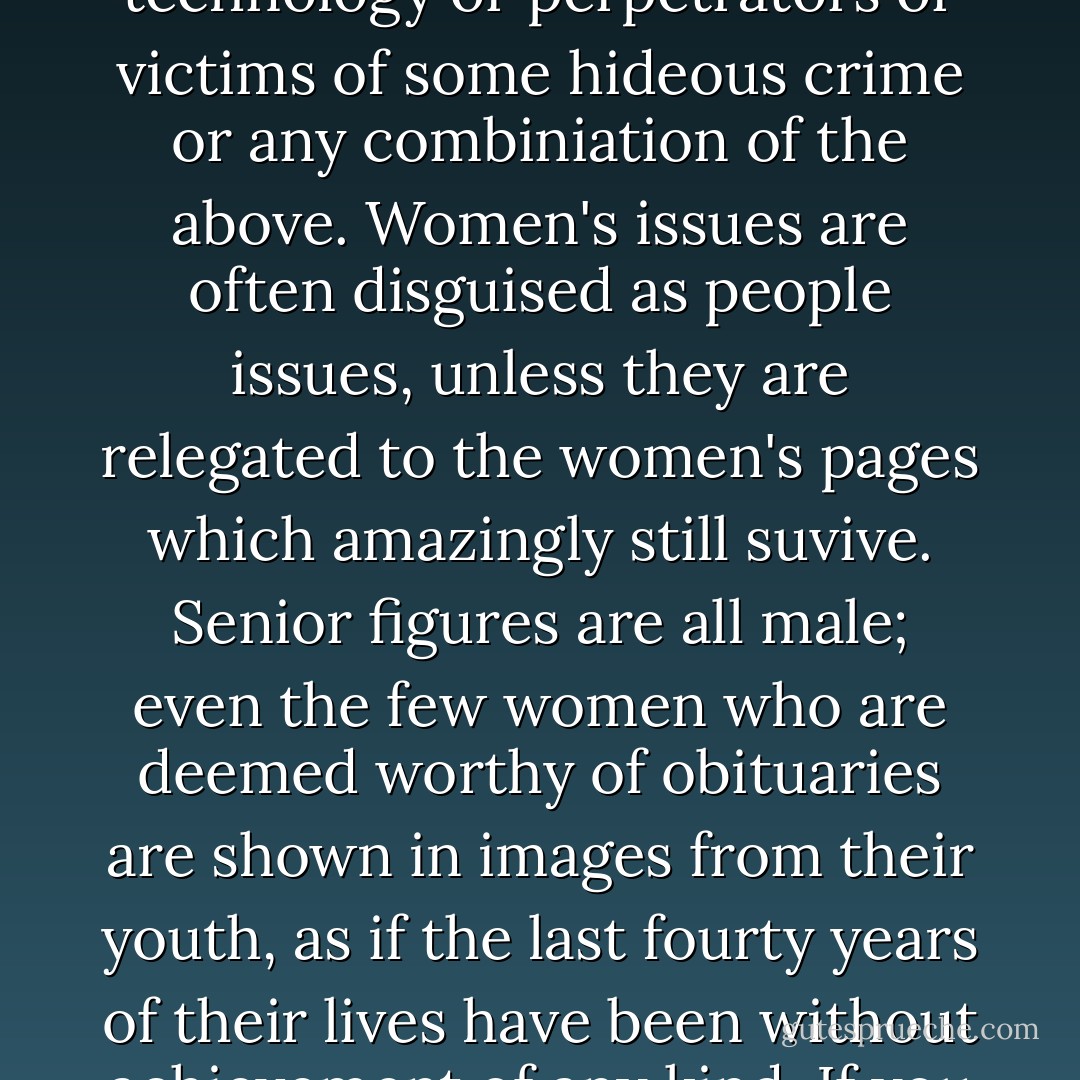 The most cursory examination of even the most progressive organs of information reveals a curious inability to recognize women as newsmakers, unless they are young or married to a head of state or naked or pregnant by some triumph of technology or perpetrators or victims of some hideous crime or any combiniation of the above. Women's issues are often disguised as people issues, unless they are relegated to the women's pages which amazingly still suvive. Senior figures are all male; even the few women who are deemed worthy of obituaries are shown in images from their youth, as if the last fourty years of their lives have been without achievement of any kind. If you analyse the by-lines in your morning paper, you will see that the senior editorial staff are all older men, supported by a rabble of junior females, the infinitely replacesable 'hackettes'. - Germaine Greer