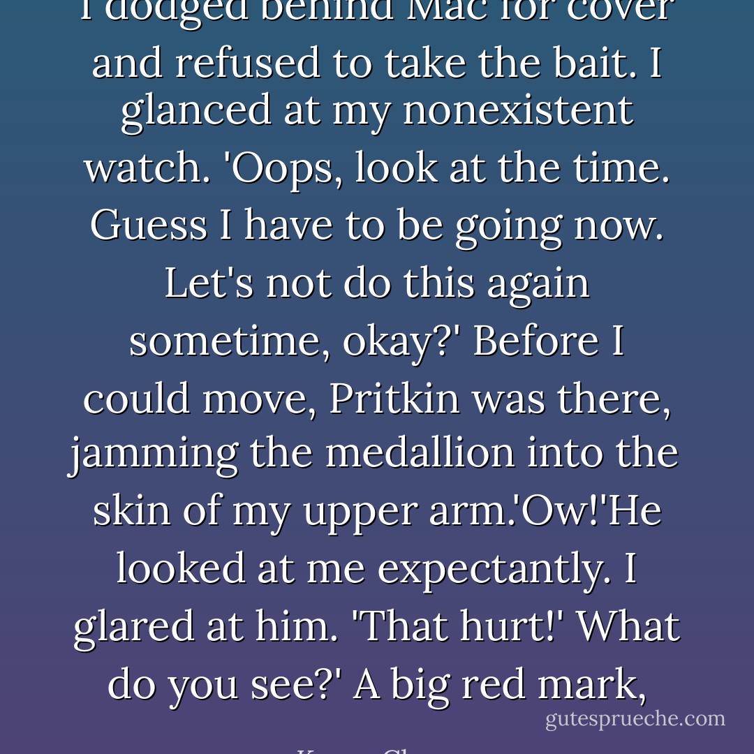 I dodged behind Mac for cover and refused to take the bait. I glanced at my nonexistent watch. 'Oops, look at the time. Guess I have to be going now. Let's not do this again sometime, okay?'<br />Before I could move, Pritkin was there, jamming the medallion into the skin of my upper arm.'Ow!'He looked at me expectantly. I glared at him. 'That hurt!'<br />What do you see?'<br />A big red mark, - Karen Chance