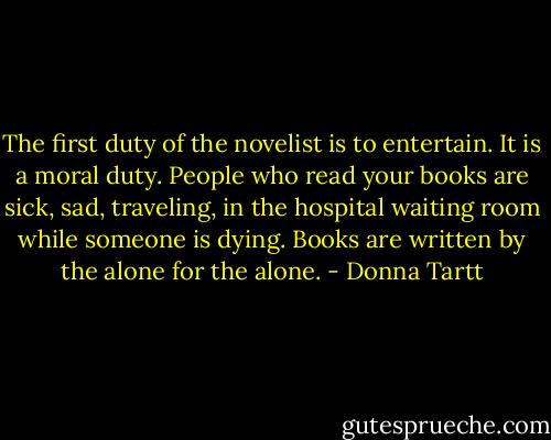 The first duty of the novelist is to entertain. It is a moral duty. People who read your books are sick, sad, traveling, in the hospital waiting room while someone is dying. Books are written by the alone for the alone. - Donna Tartt