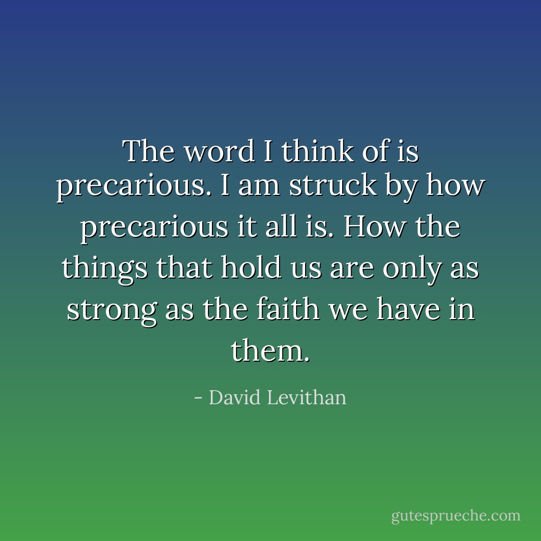 The word I think of is precarious. I am struck by how precarious it all is. How the things that hold us are only as strong as the faith we have in them. - David Levithan