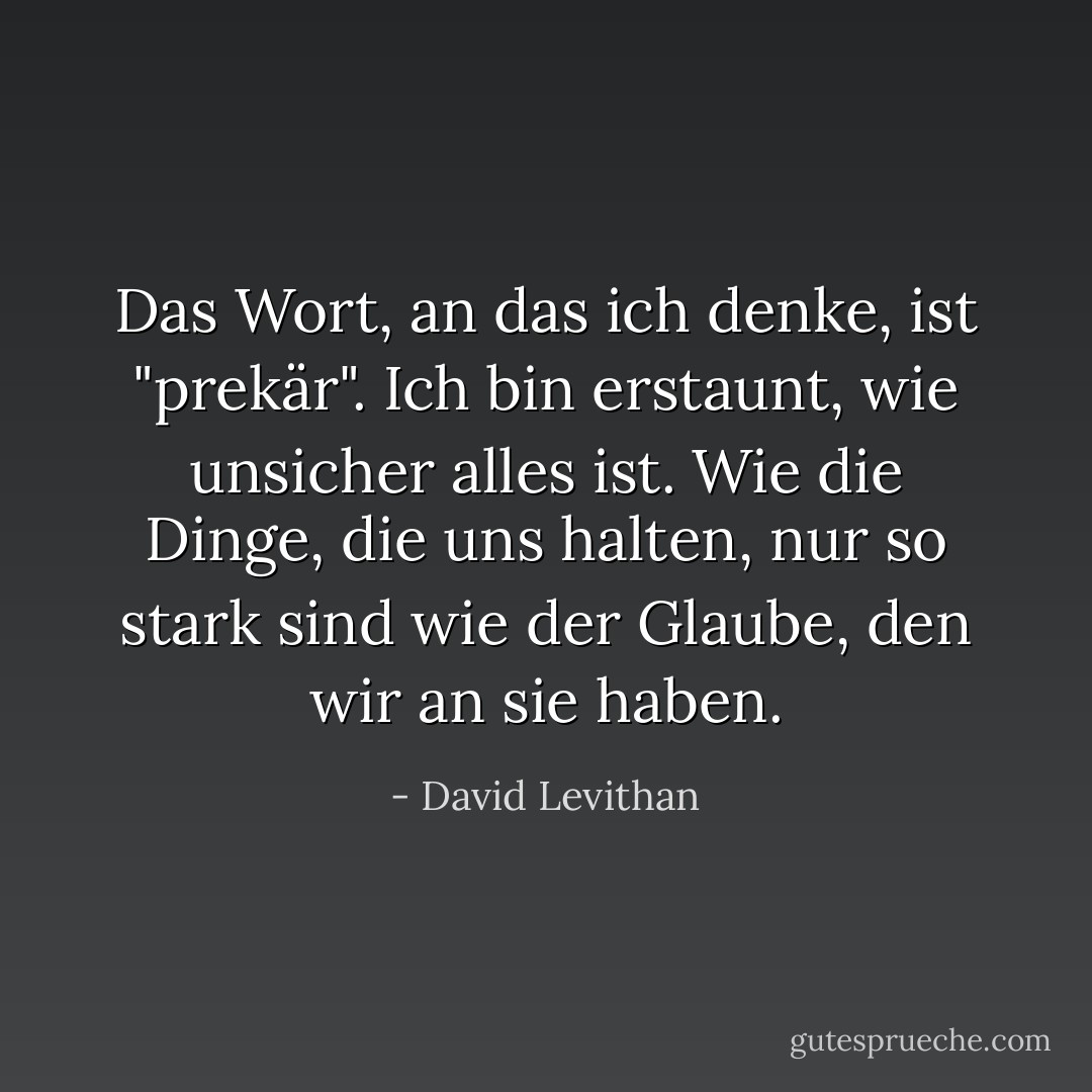 Das Wort, an das ich denke, ist "prekär". Ich bin erstaunt, wie unsicher alles ist. Wie die Dinge, die uns halten, nur so stark sind wie der Glaube, den wir an sie haben. - David Levithan<