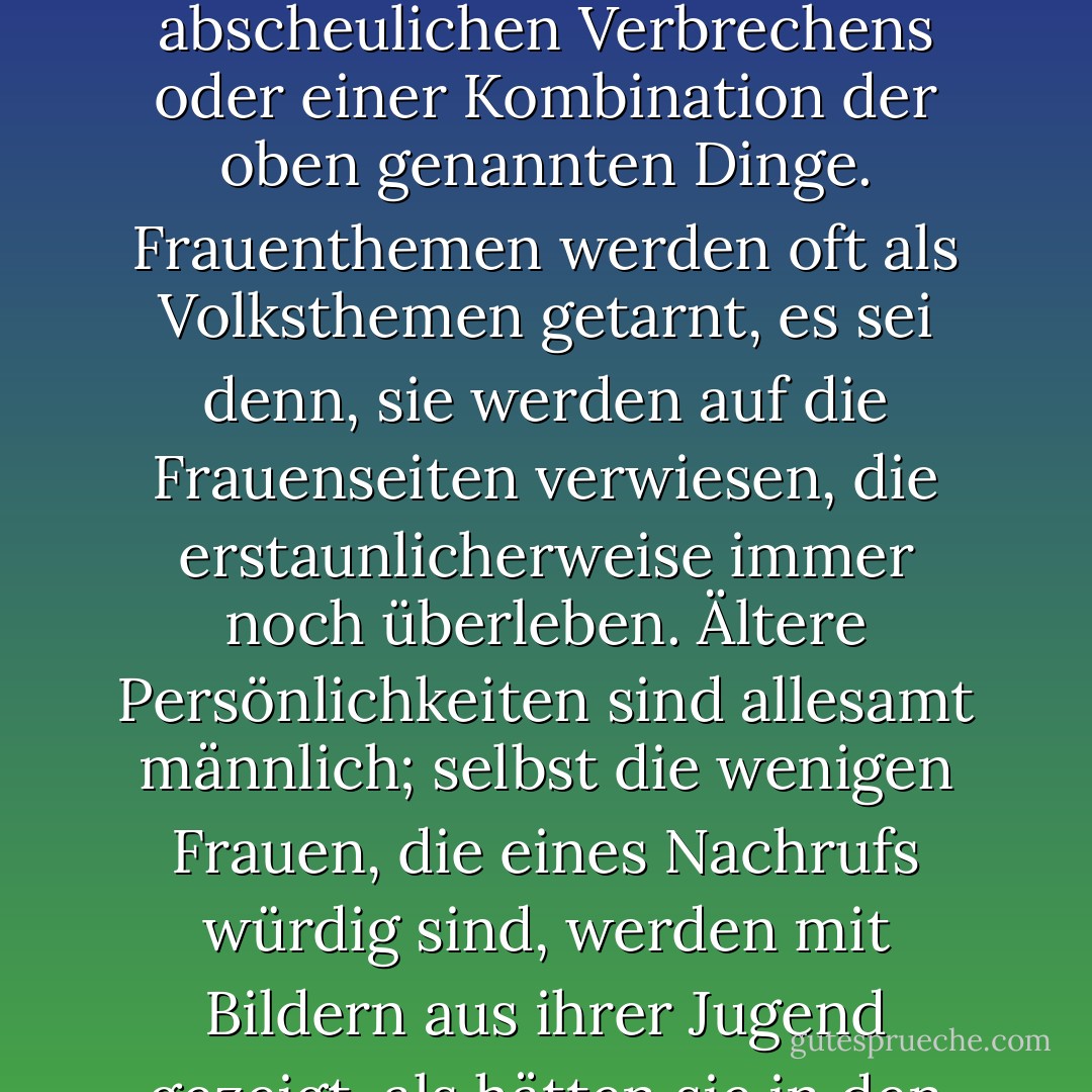 Die oberflächlichste Betrachtung selbst der fortschrittlichsten Informationsorgane offenbart eine merkwürdige Unfähigkeit, Frauen als Nachrichtenmacherinnen anzuerkennen, es sei denn, sie sind jung oder mit einem Staatschef verheiratet oder nackt oder durch einen Triumph der Technik schwanger oder Täterinnen oder Opfer eines abscheulichen Verbrechens oder einer Kombination der oben genannten Dinge. Frauenthemen werden oft als Volksthemen getarnt, es sei denn, sie werden auf die Frauenseiten verwiesen, die erstaunlicherweise immer noch überleben. Ältere Persönlichkeiten sind allesamt männlich; selbst die wenigen Frauen, die eines Nachrufs würdig sind, werden mit Bildern aus ihrer Jugend gezeigt, als hätten sie in den letzten vierzig Jahren ihres Lebens nichts mehr geleistet. Wenn Sie die Schlagzeilen Ihrer Morgenzeitung analysieren, werden Sie feststellen, dass die leitenden Redakteure allesamt ältere Männer sind, unterstützt von einem Haufen weiblicher Nachwuchskräfte, den unendlich ersetzbaren "Schreiberlingen". - Germaine Greer<