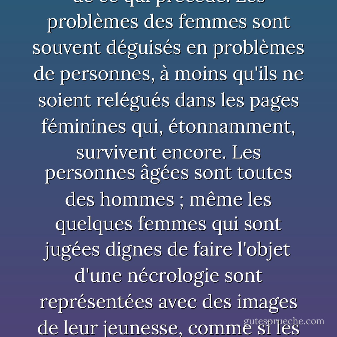 L'examen le plus superficiel des organes d'information les plus progressistes révèle une curieuse incapacité à reconnaître les femmes comme des sujets d'actualité, à moins qu'elles ne soient jeunes ou mariées à un chef d'État ou nues ou enceintes grâce à un triomphe de la technologie ou auteurs ou victimes d'un crime hideux ou toute combinaison de ce qui précède. Les problèmes des femmes sont souvent déguisés en problèmes de personnes, à moins qu'ils ne soient relégués dans les pages féminines qui, étonnamment, survivent encore. Les personnes âgées sont toutes des hommes ; même les quelques femmes qui sont jugées dignes de faire l'objet d'une nécrologie sont représentées avec des images de leur jeunesse, comme si les quarante dernières années de leur vie n'avaient été marquées par aucune réussite. Si vous analysez les lignes de conduite de votre journal du matin, vous verrez que les rédacteurs en chef sont tous des hommes d'un certain âge, soutenus par une bande de jeunes femmes, les "hackettes", qui peuvent être remplacées à l'infini. - Germaine Greer