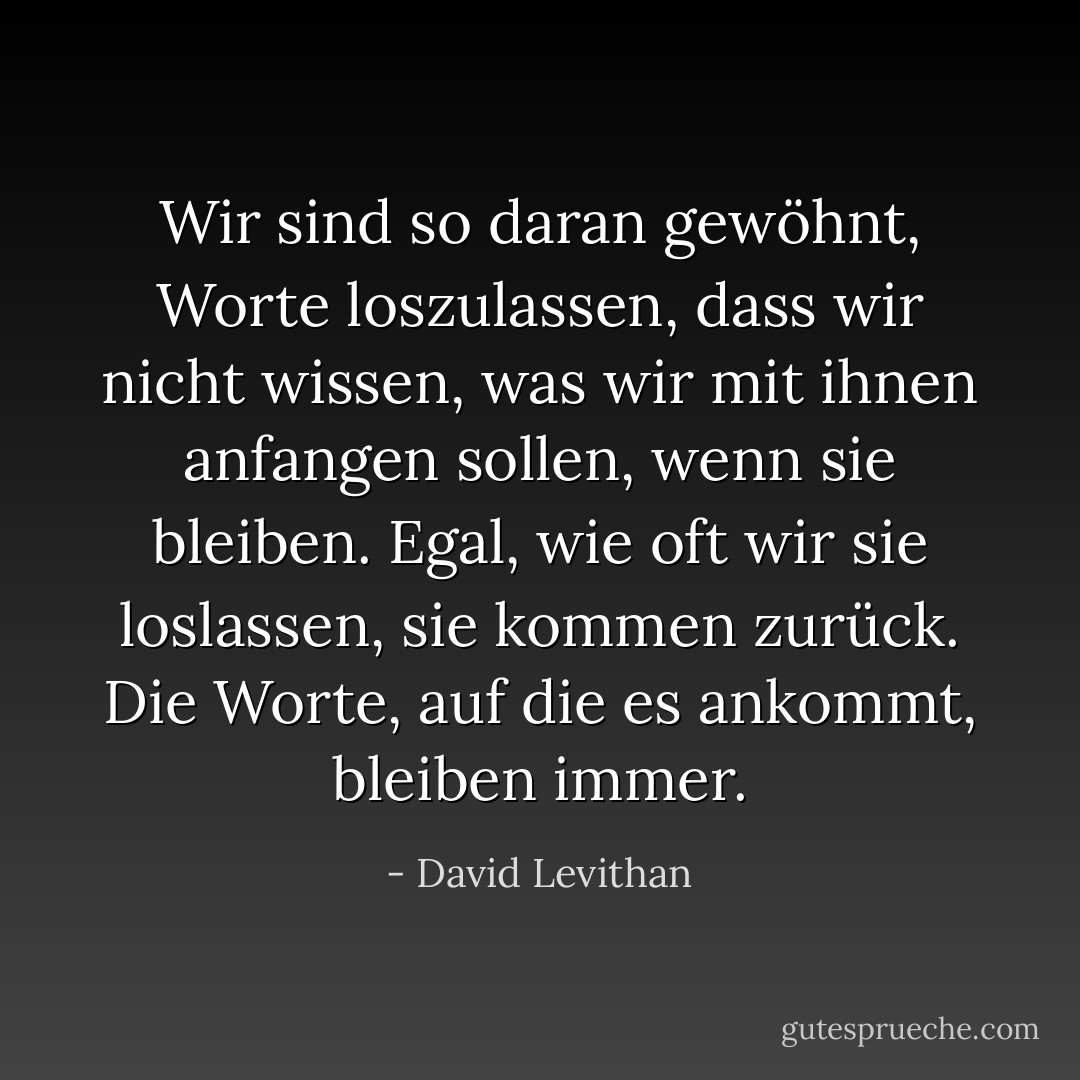 Wir sind so daran gewöhnt, Worte loszulassen, dass wir nicht wissen, was wir mit ihnen anfangen sollen, wenn sie bleiben. Egal, wie oft wir sie loslassen, sie kommen zurück. Die Worte, auf die es ankommt, bleiben immer. - David Levithan<