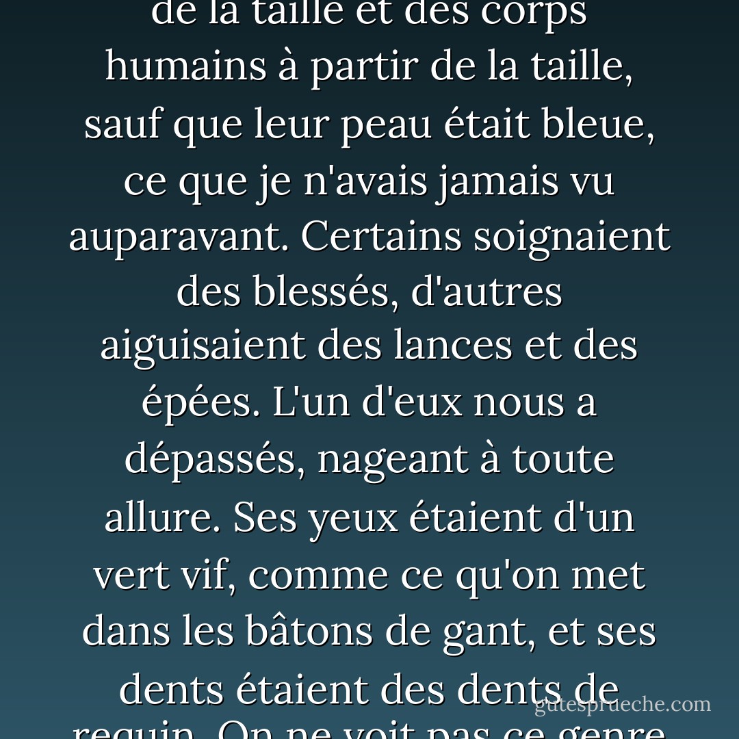 La cour principale était remplie de guerriers - des sirènes avec des queues de poisson à partir de la taille et des corps humains à partir de la taille, sauf que leur peau était bleue, ce que je n'avais jamais vu auparavant. Certains soignaient des blessés, d'autres aiguisaient des lances et des épées. L'un d'eux nous a dépassés, nageant à toute allure. Ses yeux étaient d'un vert vif, comme ce qu'on met dans les bâtons de gant, et ses dents étaient des dents de requin. On ne voit pas ce genre de choses dans "La petite sirène". - Rick Riordan