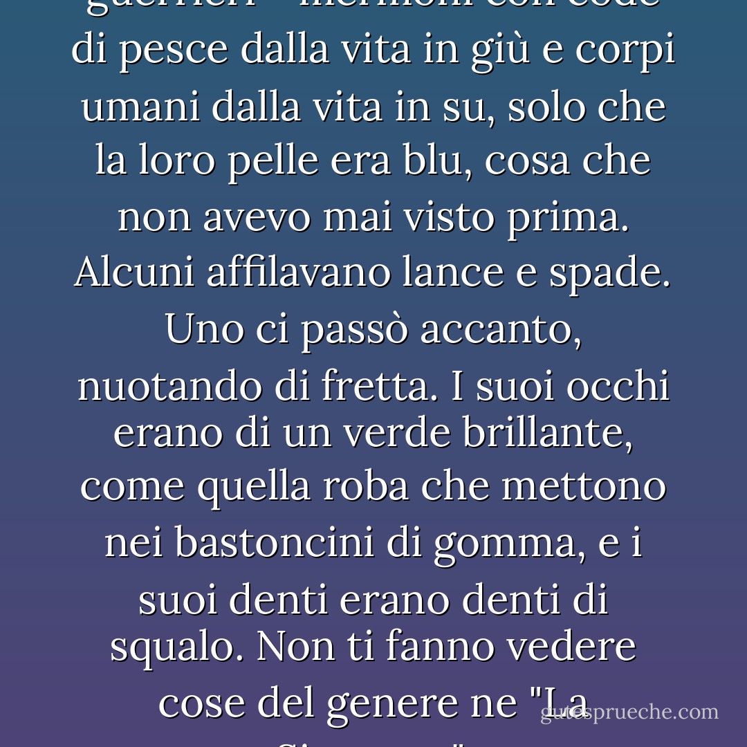 Il cortile principale era pieno di guerrieri - mermoni con code di pesce dalla vita in giù e corpi umani dalla vita in su, solo che la loro pelle era blu, cosa che non avevo mai visto prima. Alcuni affilavano lance e spade. Uno ci passò accanto, nuotando di fretta. I suoi occhi erano di un verde brillante, come quella roba che mettono nei bastoncini di gomma, e i suoi denti erano denti di squalo. Non ti fanno vedere cose del genere ne "La Sirenetta". - Rick Riordan