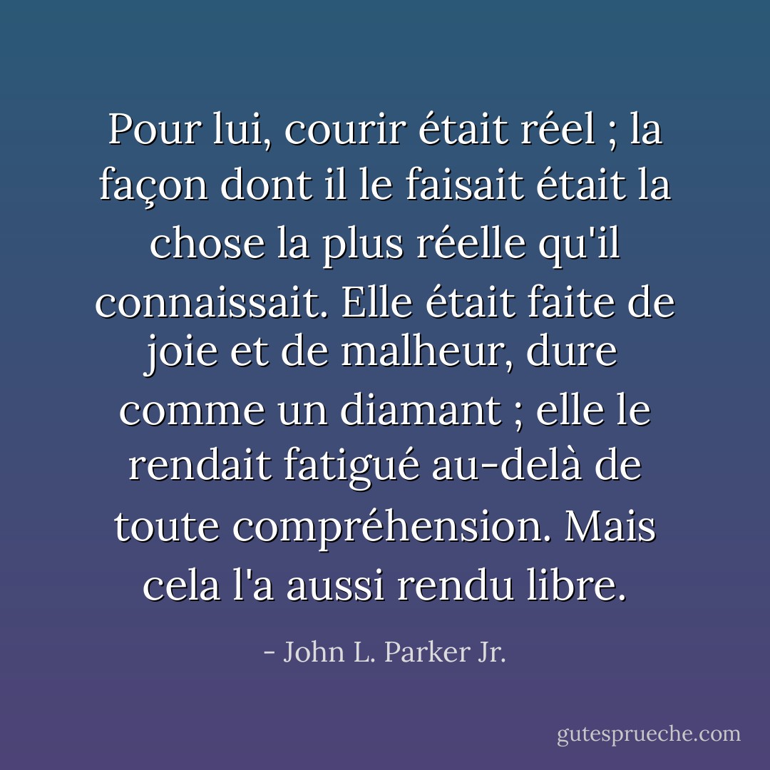 Pour lui, courir était réel ; la façon dont il le faisait était la chose la plus réelle qu'il connaissait. Elle était faite de joie et de malheur, dure comme un diamant ; elle le rendait fatigué au-delà de toute compréhension. Mais cela l'a aussi rendu libre. - John L. Parker Jr.