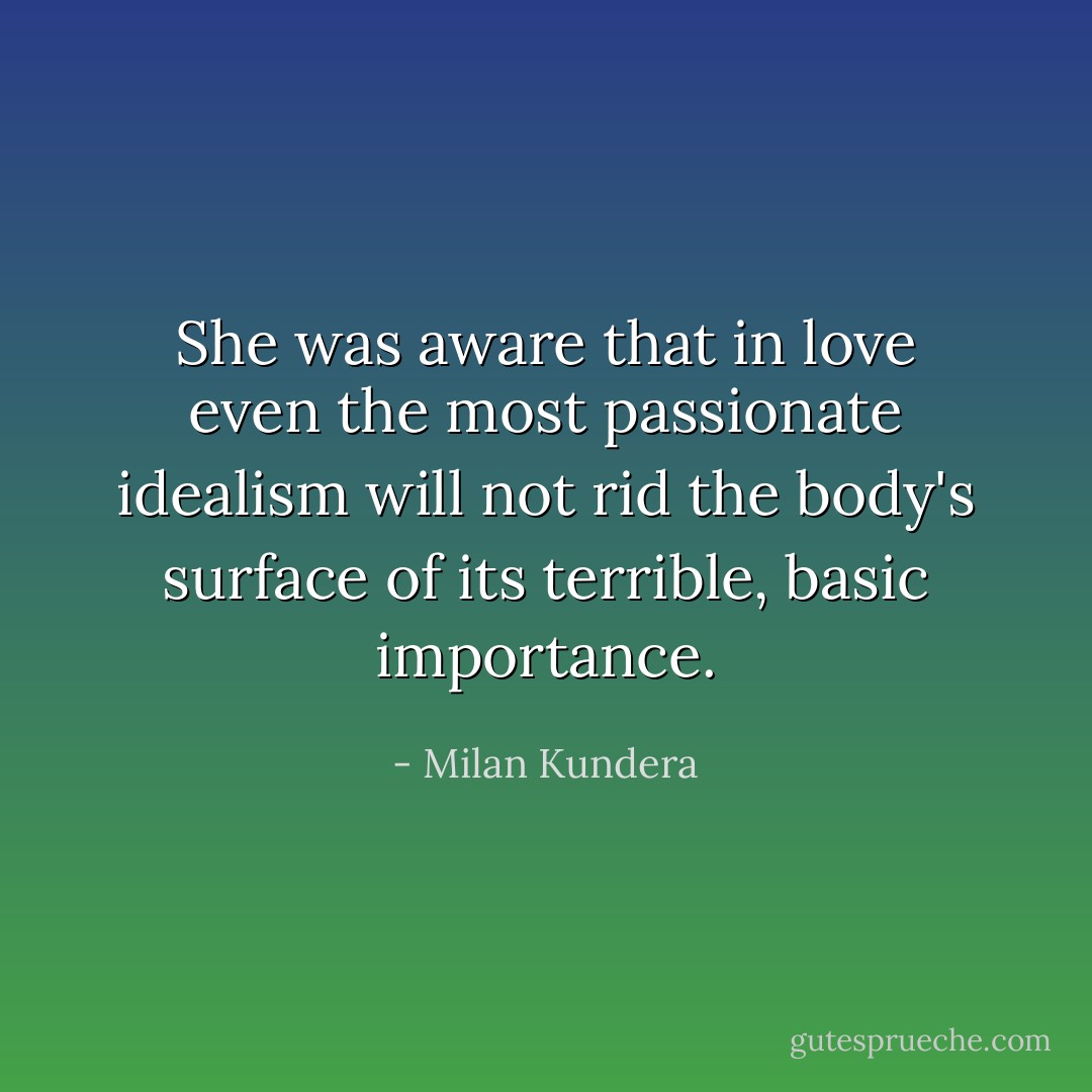 She was aware that in love even the most passionate idealism will not rid the body's surface of its terrible, basic importance. - Milan Kundera
