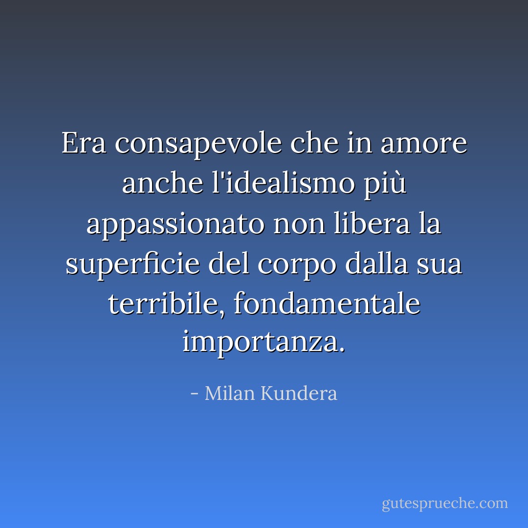 Era consapevole che in amore anche l'idealismo più appassionato non libera la superficie del corpo dalla sua terribile, fondamentale importanza. - Milan Kundera