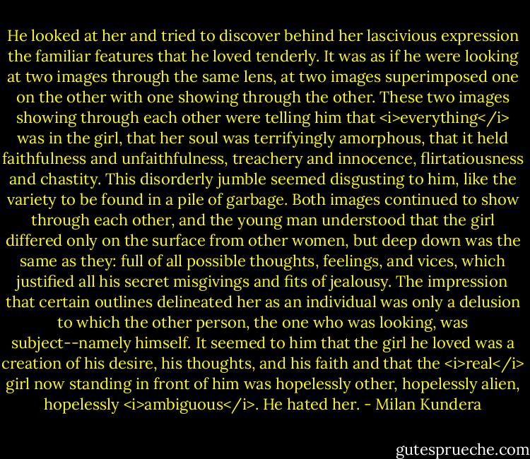 He looked at her and tried to discover behind her lascivious expression the familiar features that he loved tenderly. It was as if he were looking at two images through the same lens, at two images superimposed one on the other with one showing through the other. These two images showing through each other were telling him that <i>everything</i> was in the girl, that her soul was terrifyingly amorphous, that it held faithfulness and unfaithfulness, treachery and innocence, flirtatiousness and chastity. This disorderly jumble seemed disgusting to him, like the variety to be found in a pile of garbage. Both images continued to show through each other, and the young man understood that the girl differed only on the surface from other women, but deep down was the same as they: full of all possible thoughts, feelings, and vices, which justified all his secret misgivings and fits of jealousy. The impression that certain outlines delineated her as an individual was only a delusion to which the other person, the one who was looking, was subject--namely himself. It seemed to him that the girl he loved was a creation of his desire, his thoughts, and his faith and that the <i>real</i> girl now standing in front of him was hopelessly other, hopelessly alien, hopelessly <i>ambiguous</i>. He hated her. - Milan Kundera