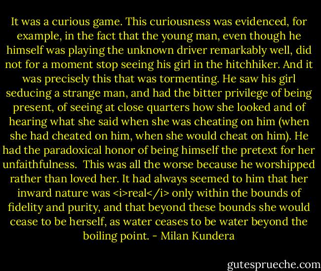 It was a curious game. This curiousness was evidenced, for example, in the fact that the young man, even though he himself was playing the unknown driver remarkably well, did not for a moment stop seeing his girl in the hitchhiker. And it was precisely this that was tormenting. He saw his girl seducing a strange man, and had the bitter privilege of being present, of seeing at close quarters how she looked and of hearing what she said when she was cheating on him (when she had cheated on him, when she would cheat on him). He had the paradoxical honor of being himself the pretext for her unfaithfulness.<br /><br />This was all the worse because he worshipped rather than loved her. It had always seemed to him that her inward nature was <i>real</i> only within the bounds of fidelity and purity, and that beyond these bounds she would cease to be herself, as water ceases to be water beyond the boiling point. - Milan Kundera