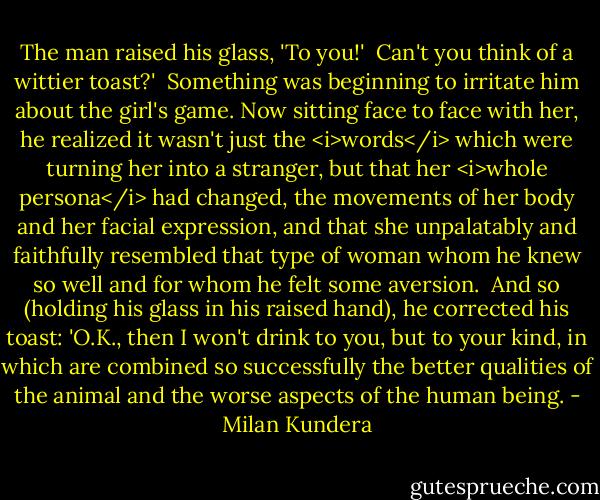The man raised his glass, 'To you!'<br /><br />Can't you think of a wittier toast?'<br /><br />Something was beginning to irritate him about the girl's game. Now sitting face to face with her, he realized it wasn't just the <i>words</i> which were turning her into a stranger, but that her <i>whole persona</i> had changed, the movements of her body and her facial expression, and that she unpalatably and faithfully resembled that type of woman whom he knew so well and for whom he felt some aversion.<br /><br />And so (holding his glass in his raised hand), he corrected his toast: 'O.K., then I won't drink to you, but to your kind, in which are combined so successfully the better qualities of the animal and the worse aspects of the human being. - Milan Kundera