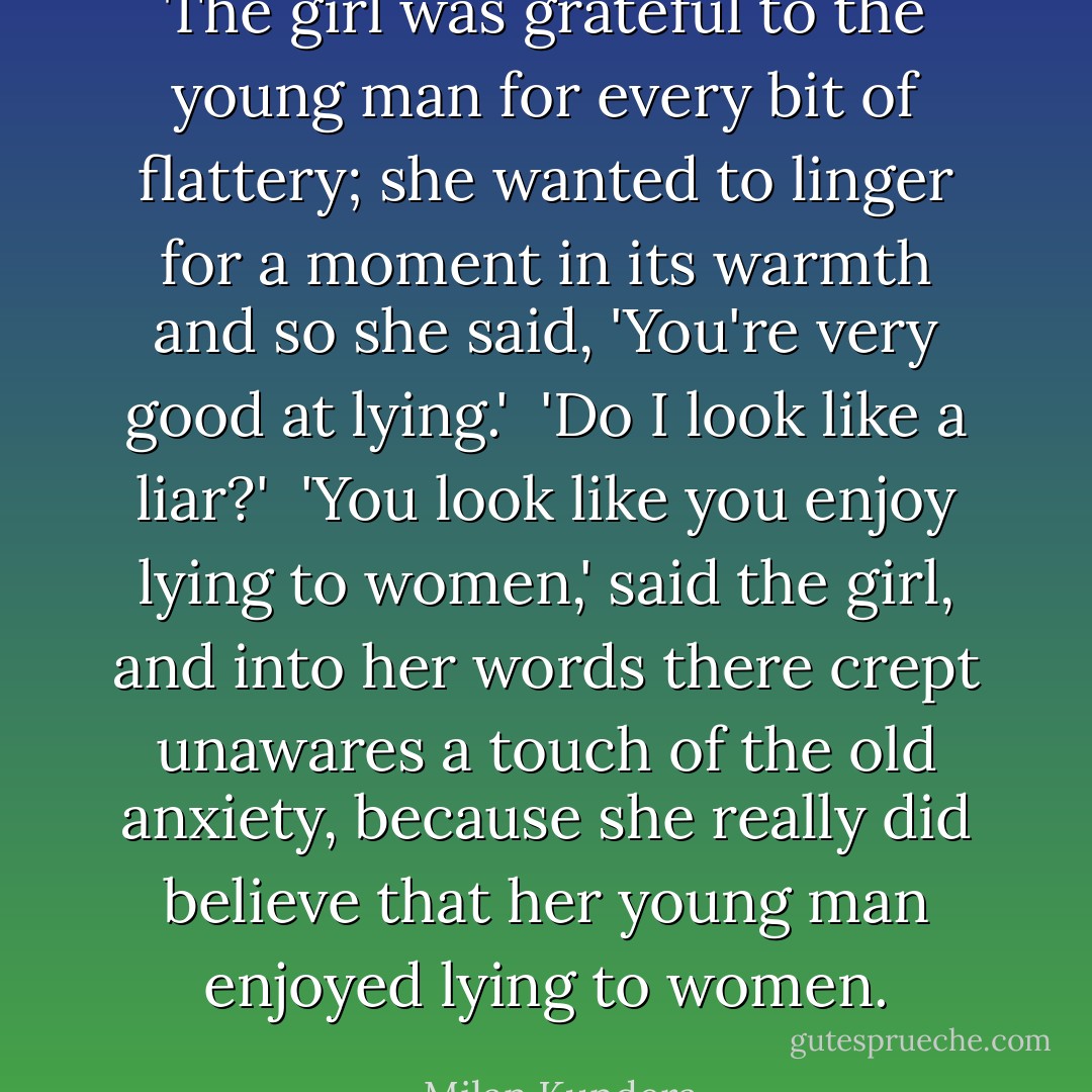 The girl was grateful to the young man for every bit of flattery; she wanted to linger for a moment in its warmth and so she said, 'You're very good at lying.'<br /><br />'Do I look like a liar?'<br /><br />'You look like you enjoy lying to women,' said the girl, and into her words there crept unawares a touch of the old anxiety, because she really did believe that her young man enjoyed lying to women. - Milan Kundera