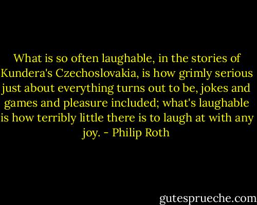 What is so often laughable, in the stories of Kundera's Czechoslovakia, is how grimly serious just about everything turns out to be, jokes and games and pleasure included; what's laughable is how terribly little there is to laugh at with any joy. - Philip Roth