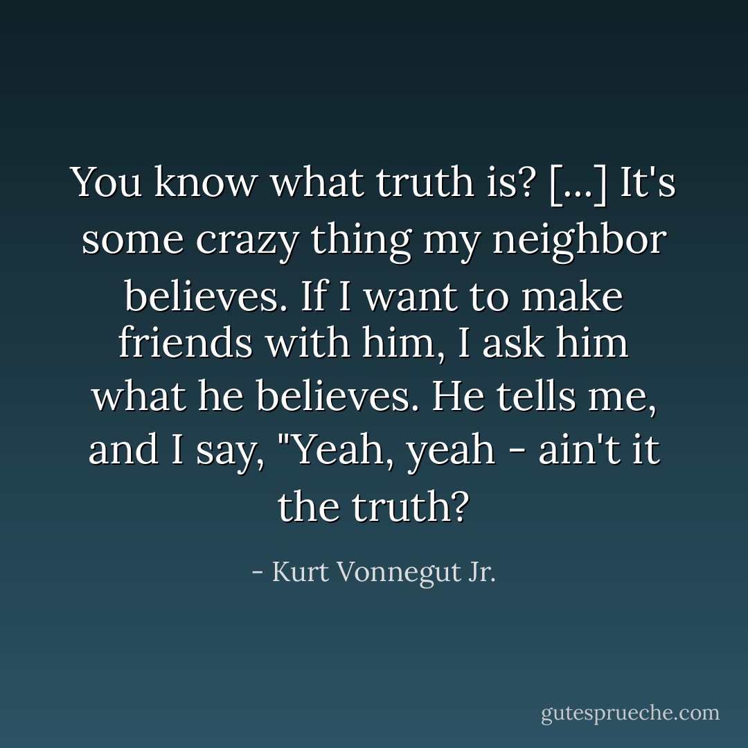 You know what truth is? [...] It's some crazy thing my neighbor believes. If I want to make friends with him, I ask him what he believes. He tells me, and I say, "Yeah, yeah - ain't it the truth? - Kurt Vonnegut Jr.